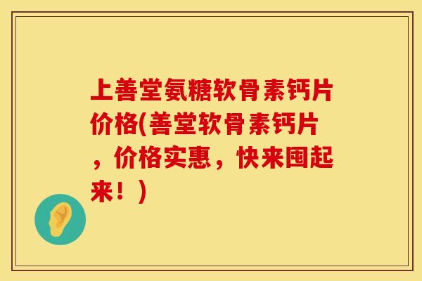 上善堂氨糖软骨素钙片价格(善堂软骨素钙片，价格实惠，快来囤起来！)