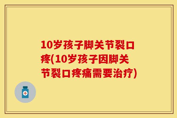 10岁孩子脚关节裂口疼(10岁孩子因脚关节裂口疼痛需要治疗)