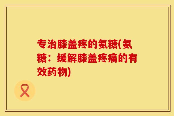 专治膝盖疼的氨糖(氨糖：缓解膝盖疼痛的有效药物)