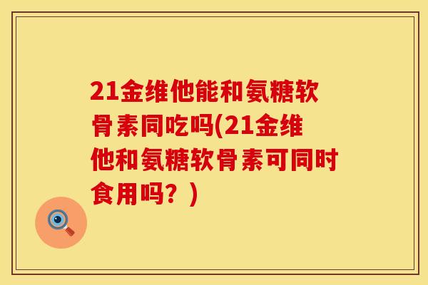 21金维他能和氨糖软骨素同吃吗(21金维他和氨糖软骨素可同时食用吗？)