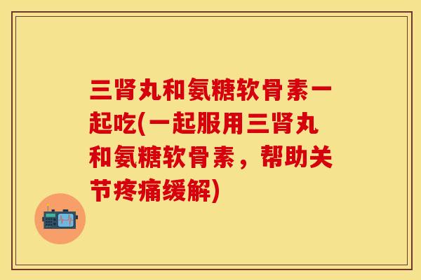 三肾丸和氨糖软骨素一起吃(一起服用三肾丸和氨糖软骨素，帮助关节疼痛缓解)