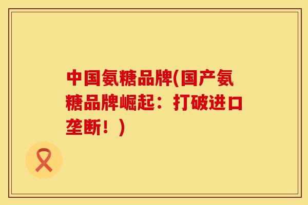 中国氨糖品牌(国产氨糖品牌崛起：打破进口垄断！)