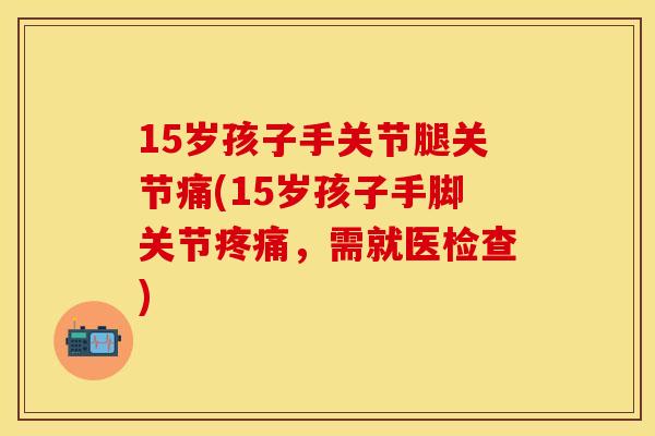 15岁孩子手关节腿关节痛(15岁孩子手脚关节疼痛，需就医检查)