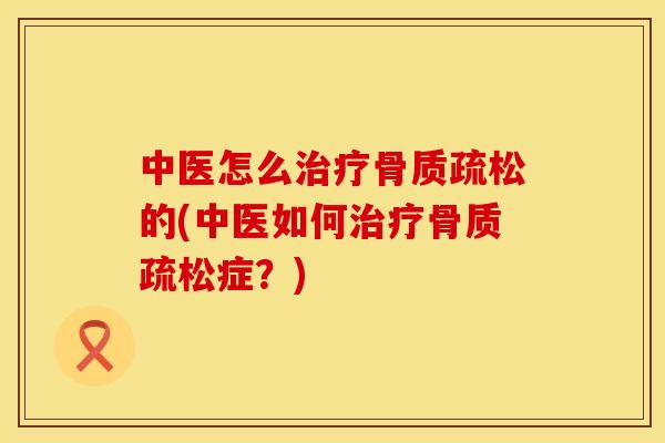 中医怎么治疗骨质疏松的(中医如何治疗骨质疏松症？)