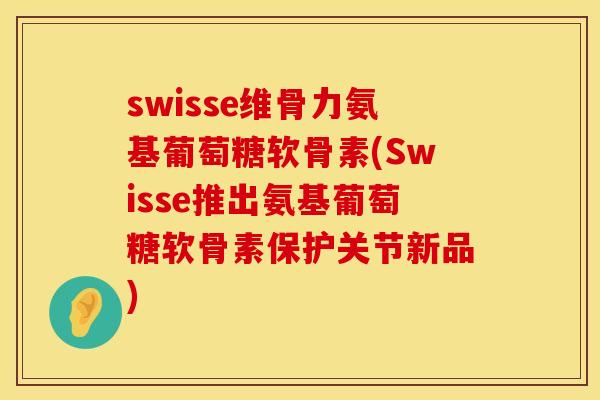 swisse维骨力氨基葡萄糖软骨素(Swisse推出氨基葡萄糖软骨素保护关节新品)