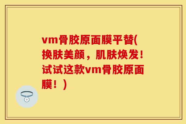 vm骨胶原面膜平替(换肤美颜，肌肤焕发！试试这款vm骨胶原面膜！)