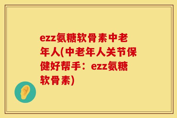 ezz氨糖软骨素中老年人(中老年人关节保健好帮手:ezz氨糖软骨素) ezz氨糖软骨素中老年人(中老年人关节保健好帮手:ezz氨糖软骨素)