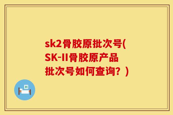 sk2骨胶原批次号(SK-II骨胶原产品批次号如何查询？)