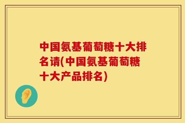 中国氨基葡萄糖十大排名请(中国氨基葡萄糖十大产品排名)