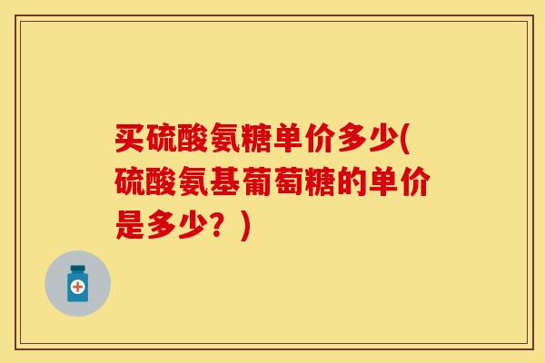 买硫酸氨糖单价多少(硫酸氨基葡萄糖的单价是多少？)
