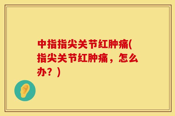 中指指尖关节红肿痛(指尖关节红肿痛，怎么办？)