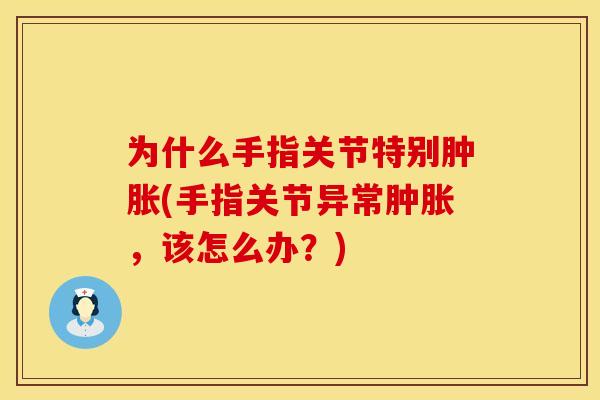 为什么手指关节特别肿胀(手指关节异常肿胀，该怎么办？)