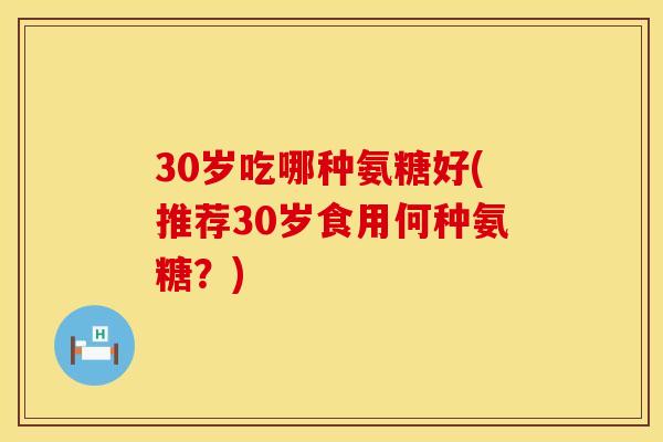30岁吃哪种氨糖好(推荐30岁食用何种氨糖？)