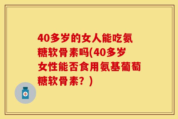 40多岁的女人能吃氨糖软骨素吗(40多岁女性能否食用氨基葡萄糖软骨素？)