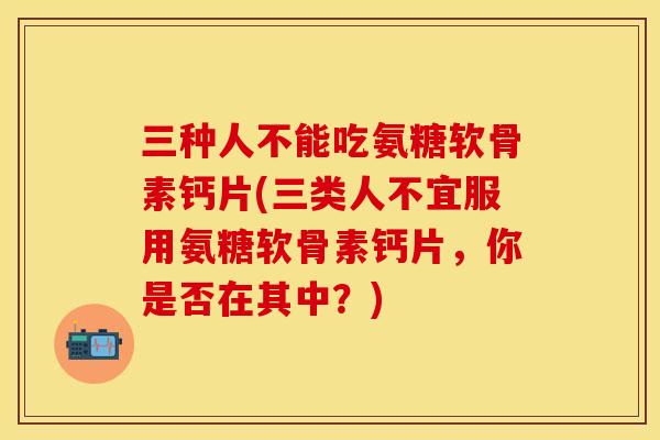 三种人不能吃氨糖软骨素钙片(三类人不宜服用氨糖软骨素钙片，你是否在其中？)