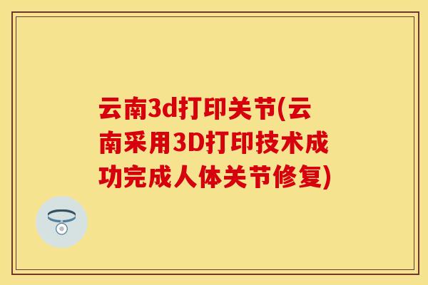 云南3d打印关节(云南采用3D打印技术成功完成人体关节修复)