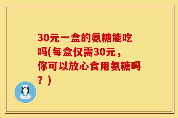 30元一盒的氨糖能吃吗(每盒仅需30元，你可以放心食用氨糖吗？)