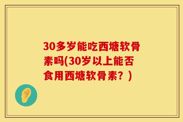 30多岁能吃西塘软骨素吗(30岁以上能否食用西塘软骨素？)