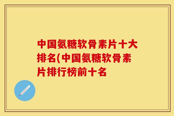 中国氨糖软骨素片十大排名(中国氨糖软骨素片排行榜前十名