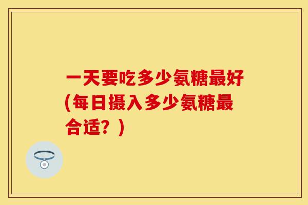 一天要吃多少氨糖最好(每日摄入多少氨糖最合适？)
