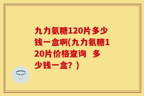 九力氨糖120片多少钱一盒啊(九力氨糖120片价格查询  多少钱一盒？)