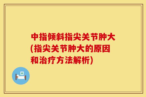 中指倾斜指尖关节肿大(指尖关节肿大的原因和治疗方法解析)