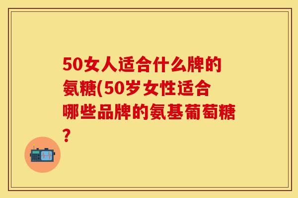 50女人适合什么牌的氨糖(50岁女性适合哪些品牌的氨基葡萄糖？