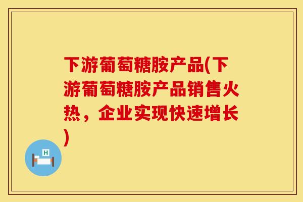 下游葡萄糖胺产品(下游葡萄糖胺产品销售火热，企业实现快速增长)