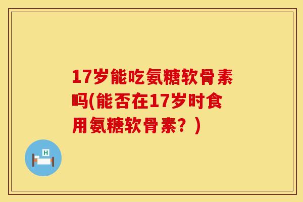 17岁能吃氨糖软骨素吗(能否在17岁时食用氨糖软骨素?) 17岁能吃氨糖软骨素吗(能否在17岁时食用氨糖软骨素?)