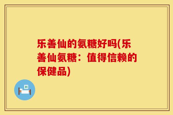 乐善仙的氨糖好吗(乐善仙氨糖：值得信赖的保健品)