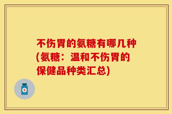 不伤胃的氨糖有哪几种(氨糖：温和不伤胃的保健品种类汇总)
