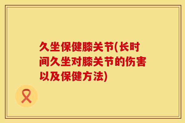 久坐保健膝关节(长时间久坐对膝关节的伤害以及保健方法)