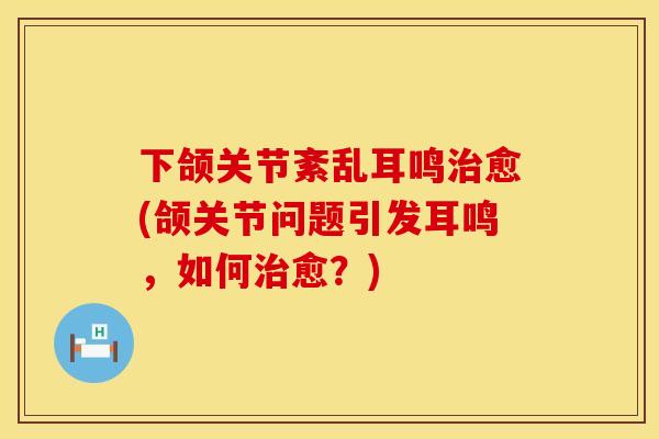 下颌关节紊乱耳鸣治愈(颌关节问题引发耳鸣，如何治愈？)