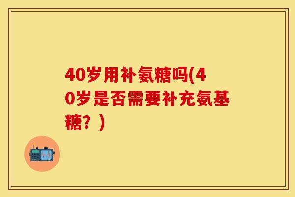 40岁用补氨糖吗(40岁是否需要补充氨基糖？)