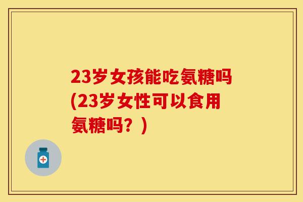 23岁女孩能吃氨糖吗(23岁女性可以食用氨糖吗?) 23岁女孩能吃氨糖吗(23岁女性可以食用氨糖吗?)