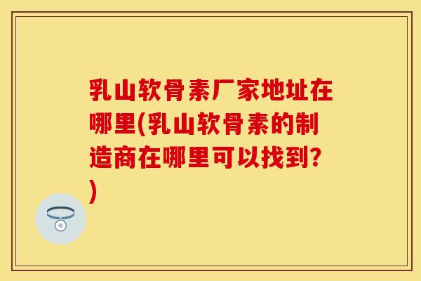 乳山软骨素厂家地址在哪里(乳山软骨素的制造商在哪里可以找到？)