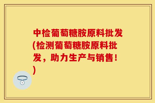 中检葡萄糖胺原料批发(检测葡萄糖胺原料批发，助力生产与销售！)