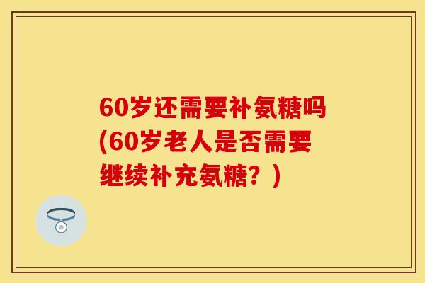 60岁还需要补氨糖吗(60岁老人是否需要继续补充氨糖？)
