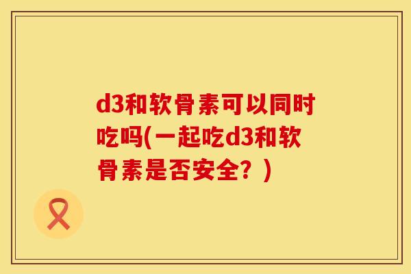 d3和软骨素可以同时吃吗(一起吃d3和软骨素是否安全？)
