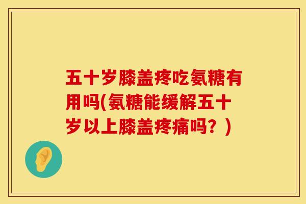 五十岁膝盖疼吃氨糖有用吗(氨糖能缓解五十岁以上膝盖疼痛吗？)