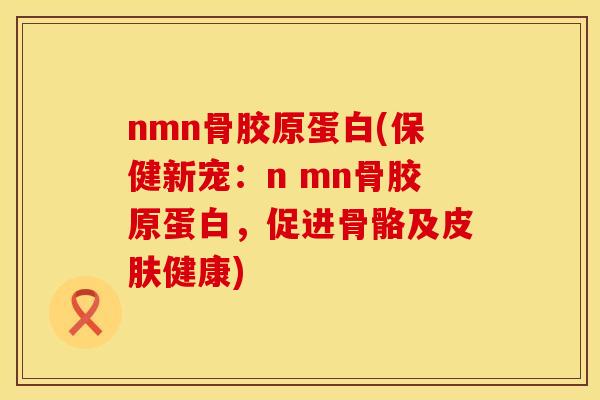 nmn骨胶原蛋白(保健新宠：n mn骨胶原蛋白，促进骨骼及皮肤健康)