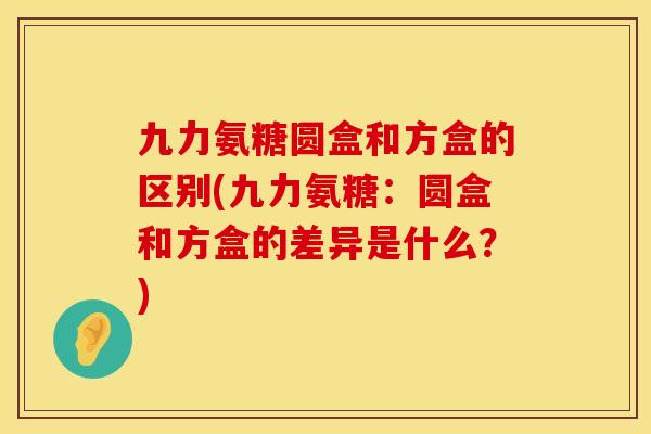 九力氨糖圆盒和方盒的区别(九力氨糖：圆盒和方盒的差异是什么？)