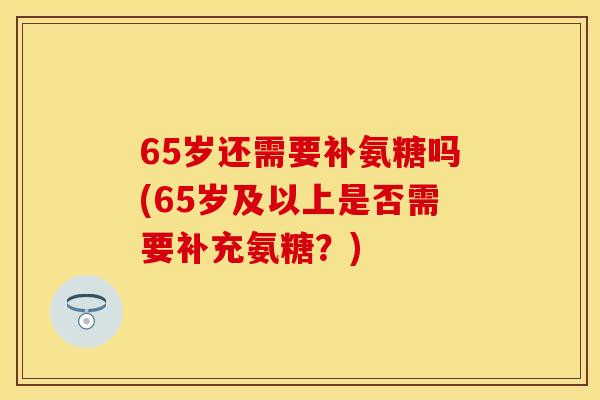 65岁还需要补氨糖吗(65岁及以上是否需要补充氨糖？)