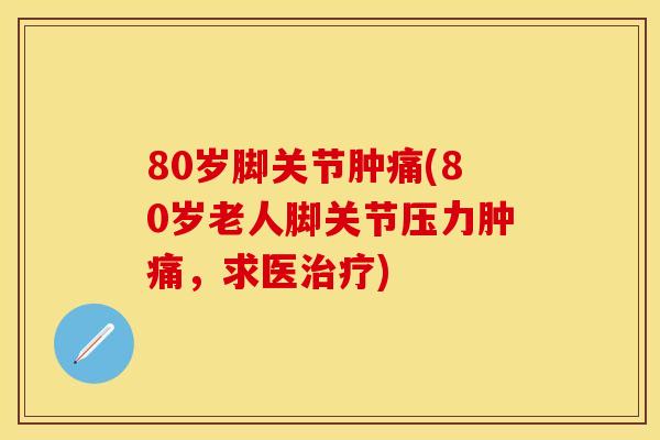 80岁脚关节肿痛(80岁老人脚关节压力肿痛，求医治疗)