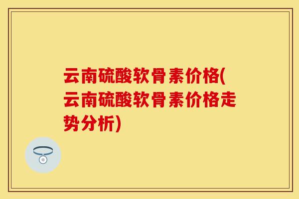 云南硫酸软骨素价格(云南硫酸软骨素价格走势分析)