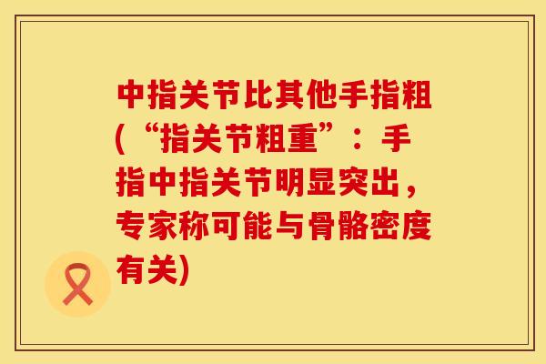 中指关节比其他手指粗(“指关节粗重”:手指中指关节明显突出,专家称可能与骨骼密度有关) 中指关节比其他手指粗(“指关节粗重”:手指中指关节明显突出,专家称可能与骨骼密度有关)
