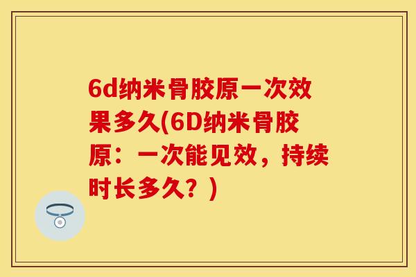6d纳米骨胶原一次效果多久(6D纳米骨胶原：一次能见效，持续时长多久？)