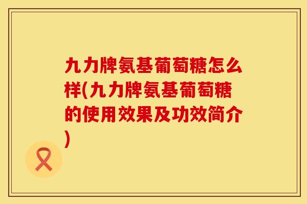 九力牌氨基葡萄糖怎么样(九力牌氨基葡萄糖的使用效果及功效简介)