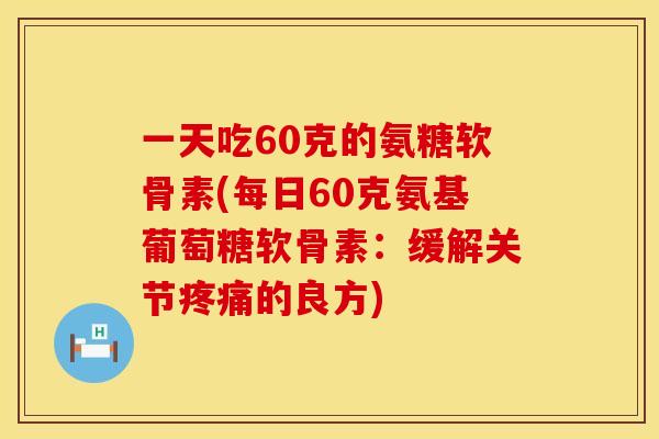 一天吃60克的氨糖软骨素(每日60克氨基葡萄糖软骨素：缓解关节疼痛的良方)
