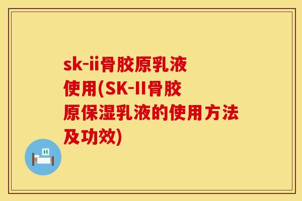 sk-ii骨胶原乳液使用(SK-II骨胶原保湿乳液的使用方法及功效)